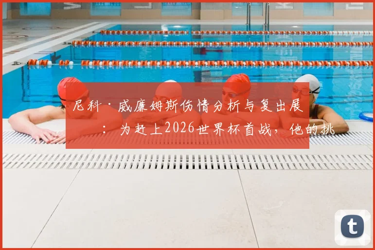尼科·威廉姆斯伤情分析与复出展望:为赶上2026世界杯首战,他的挑战与决心