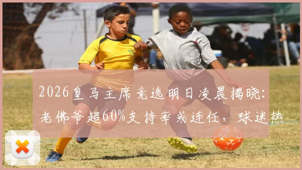 2026皇马主席竞选明日凌晨揭晓:老佛爷超60%支持率或连任,球迷热议最终结果