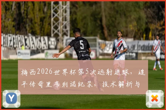 梅西2026世界杯第5次远射进球，追平传奇里韦利诺纪录，技术解析与历史排名盘点