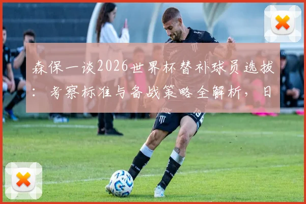 森保一谈2026世界杯替补球员选拔：考察标准与备战策略全解析，日本队阵容深度如何构建