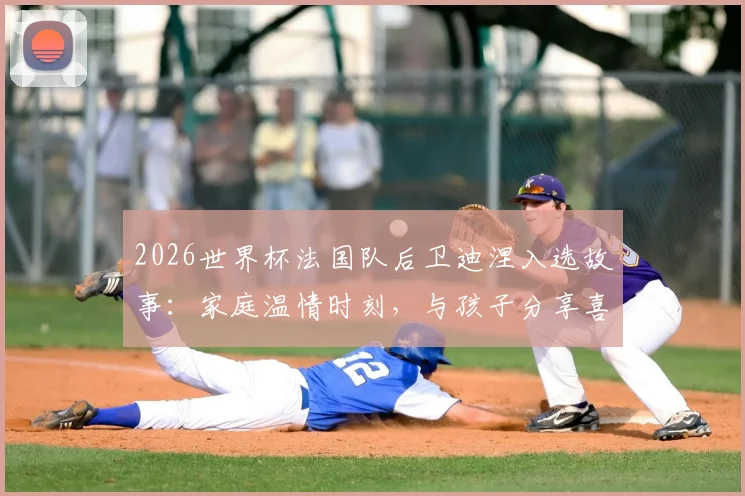 2026世界杯法国队后卫迪涅入选故事:家庭温情时刻,与孩子分享喜悦背后的足球人生