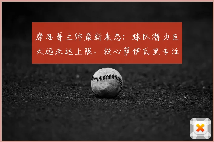 摩洛哥主帅最新表态：球队潜力巨大远未达上限，核心萨伊瓦里专注2026不受转会传闻干扰