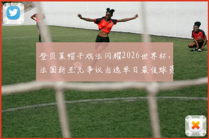 登贝莱帽子戏法闪耀2026世界杯,法国新王无争议当选单日最佳球员,球迷票选结果出炉