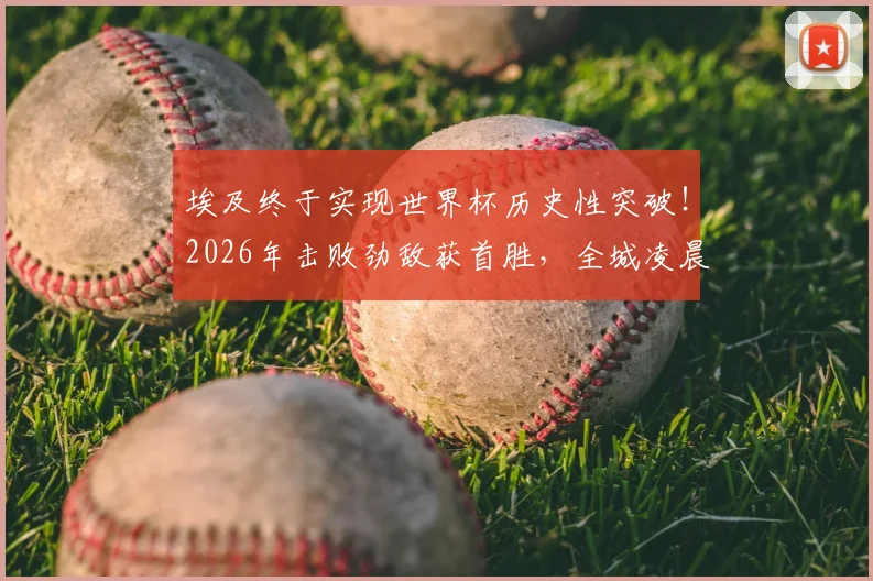 埃及终于实现世界杯历史性突破！2026年击败劲敌获首胜，全城凌晨狂欢庆祝盛况回顾