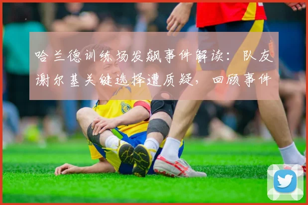 哈兰德训练场发飙事件解读：队友谢尔基关键选择遭质疑，回顾事件经过与背后原因