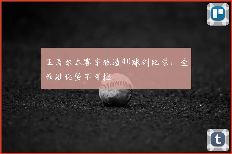 亚马尔本赛季独造40球创纪录,全面进化势不可挡