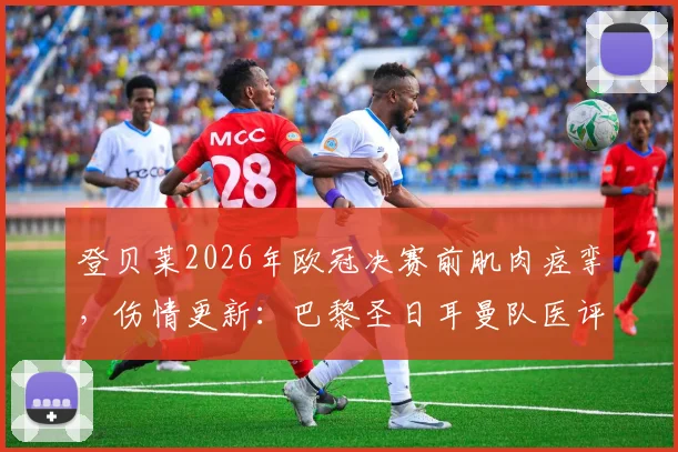 登贝莱2026年欧冠决赛前肌肉痉挛,伤情更新:巴黎圣日耳曼队医评估不影响出战