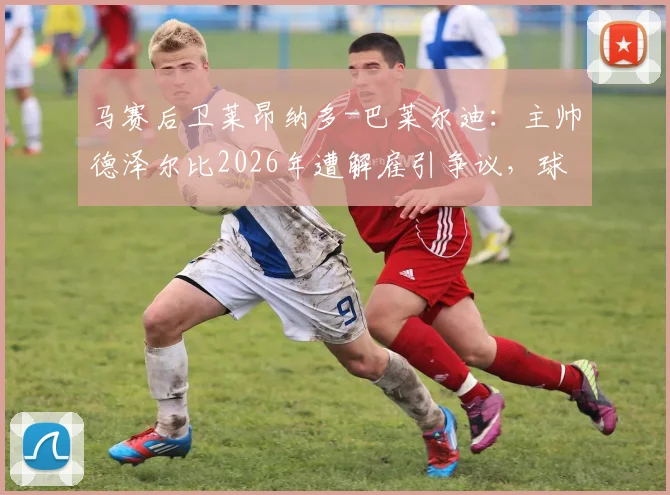 马赛后卫莱昂纳多-巴莱尔迪：主帅德泽尔比2026年遭解雇引争议，球员公开表态难以接受