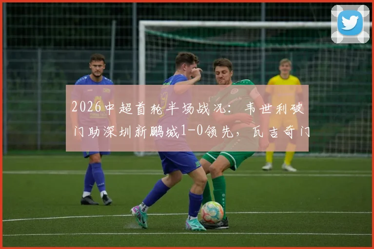2026中超首轮半场战况：韦世利破门助深圳新鹏城1-0领先，瓦吉奇门前惊魂险酿乌龙