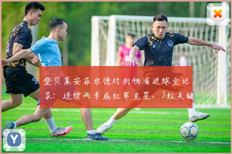 登贝莱安菲尔德对利物浦进球全记录:连续两季成红军克星,3粒关键球详解回顾