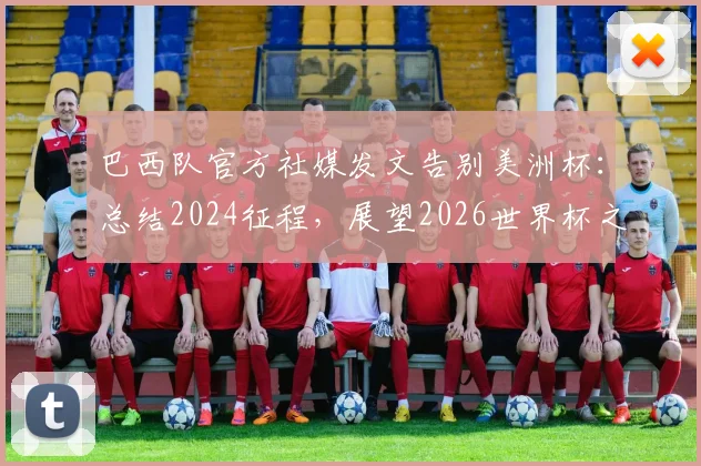 巴西队官方社媒发文告别美洲杯：总结2024征程，展望2026世界杯之路