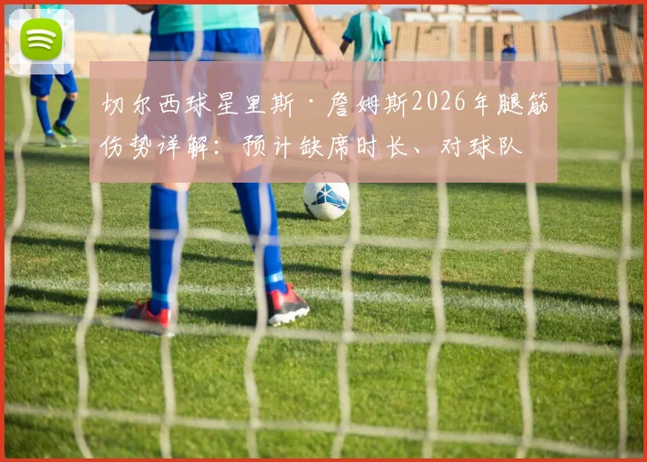 切尔西球星里斯·詹姆斯2026年腿筋伤势详解:预计缺席时长、对球队影响及恢复时间线全解析