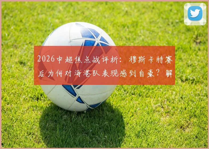 2026中超焦点战评析：穆斯卡特赛后为何对海港队表现感到自豪？解析球队不服输精神的内在动力