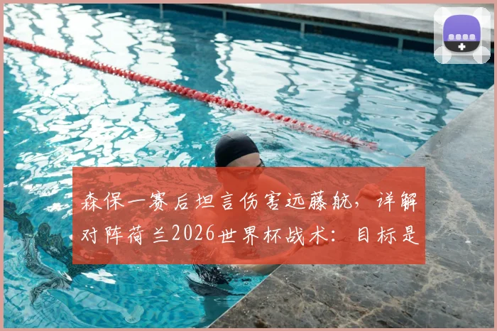 森保一赛后坦言伤害远藤航，详解对阵荷兰2026世界杯战术：目标是早早取得领先优势