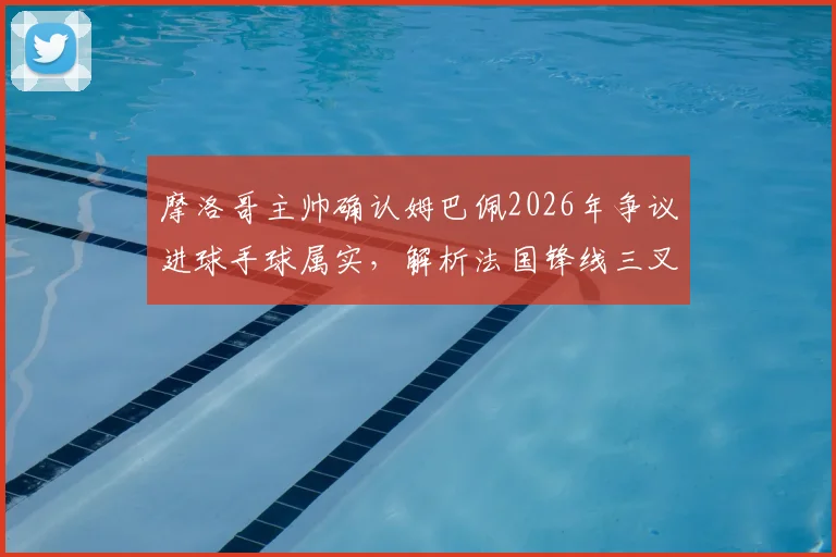 摩洛哥主帅确认姆巴佩2026年争议进球手球属实,解析法国锋线三叉戟为何如此难以防守