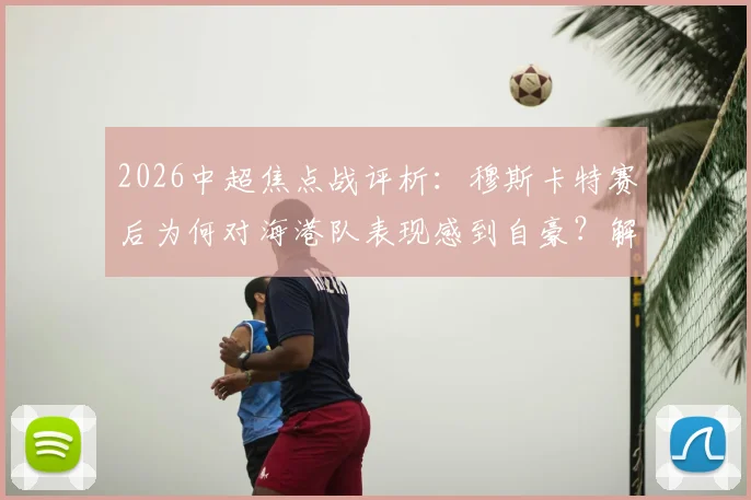 2026中超焦点战评析：穆斯卡特赛后为何对海港队表现感到自豪？解析球队不服输精神的内在动力