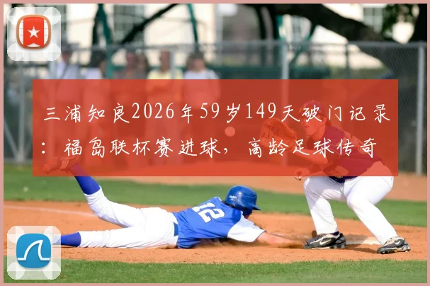 三浦知良2026年59岁149天破门记录:福岛联杯赛进球,高龄足球传奇如何续写?