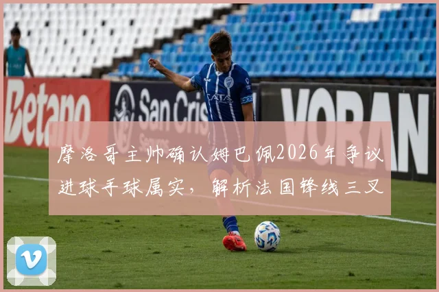 摩洛哥主帅确认姆巴佩2026年争议进球手球属实,解析法国锋线三叉戟为何如此难以防守