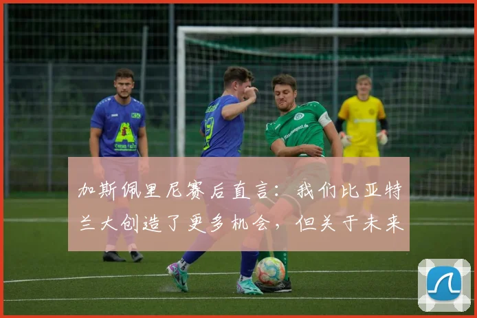 加斯佩里尼赛后直言：我们比亚特兰大创造了更多机会，但关于未来去留暂不作答