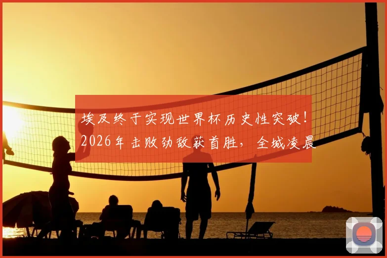 埃及终于实现世界杯历史性突破!2026年击败劲敌获首胜,全城凌晨狂欢庆祝盛况回顾