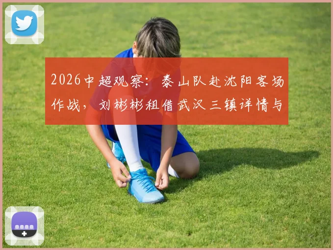 2026中超观察:泰山队赴沈阳客场作战,刘彬彬租借武汉三镇详情与阵容影响分析