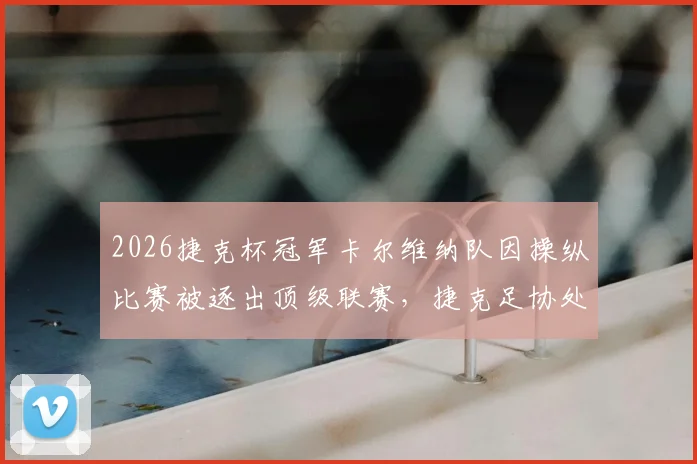 2026捷克杯冠军卡尔维纳队因操纵比赛被逐出顶级联赛，捷克足协处罚规则详解与欧洲假球案例警示