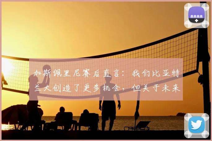 加斯佩里尼赛后直言:我们比亚特兰大创造了更多机会,但关于未来去留暂不作答
