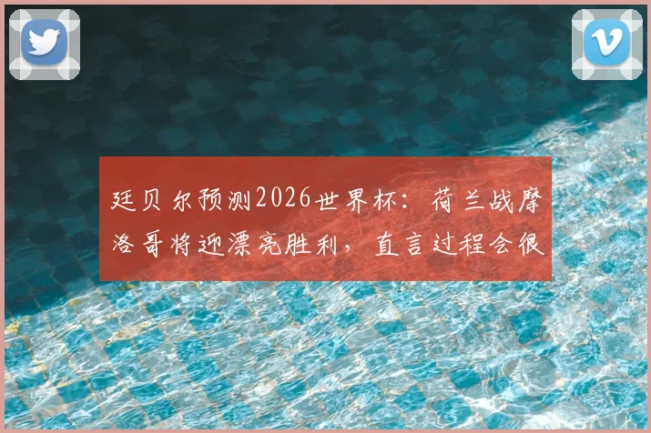廷贝尔预测2026世界杯:荷兰战摩洛哥将迎漂亮胜利,直言过程会很精彩激烈