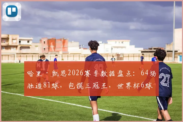 哈里·凯恩2026赛季数据盘点：64场独造81球，包揽三冠王，世界杯6球1助攻展现全能实力