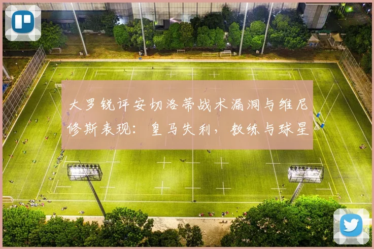 大罗锐评安切洛蒂战术漏洞与维尼修斯表现：皇马失利，教练与球星皆需反思2026