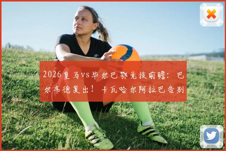 2026皇马vs毕尔巴鄂竞技前瞻：巴尔韦德复出！卡瓦哈尔阿拉巴告别战首发阵容预测及关键看点分析