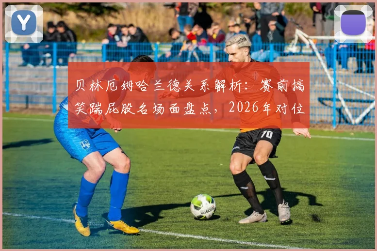 贝林厄姆哈兰德关系解析:赛前搞笑踹屁股名场面盘点,2026年对位笑场引爆网络(附高清互动合集视频)