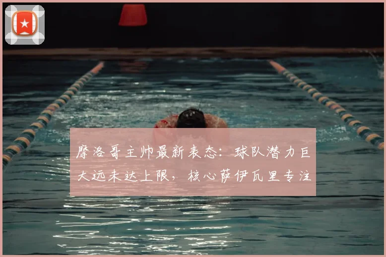摩洛哥主帅最新表态:球队潜力巨大远未达上限,核心萨伊瓦里专注2026不受转会传闻干扰