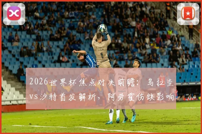 2026世界杯焦点对决前瞻:乌拉圭vs沙特首发解析,阿劳霍伤缺影响几何?
