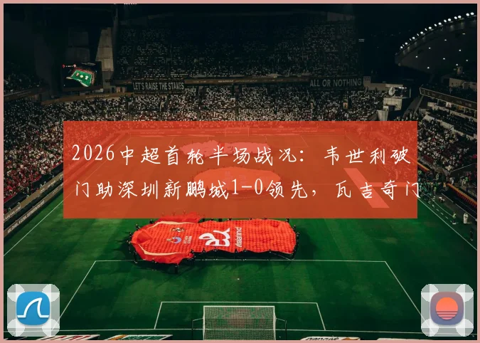 2026中超首轮半场战况:韦世利破门助深圳新鹏城1-0领先,瓦吉奇门前惊魂险酿乌龙