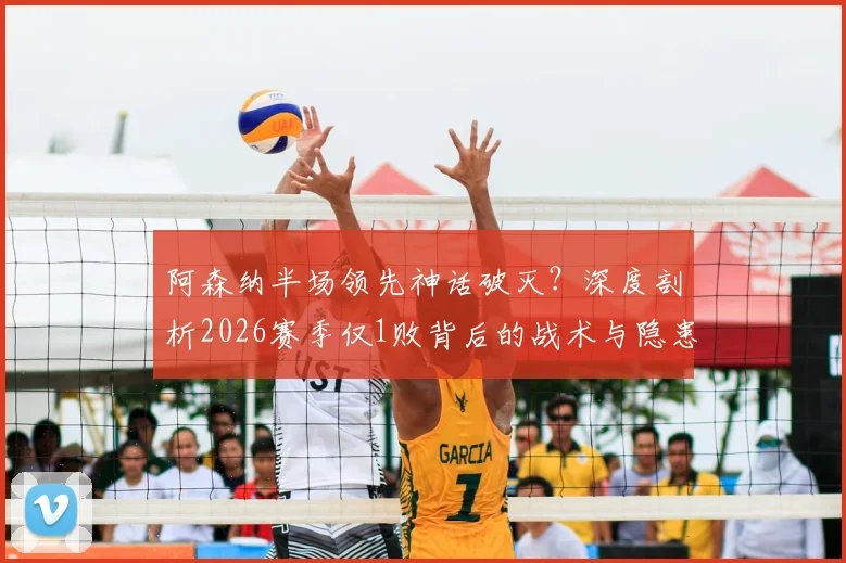 阿森纳半场领先神话破灭?深度剖析2026赛季仅1败背后的战术与隐患,附关键比赛复盘