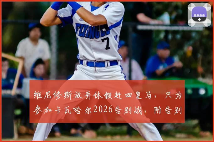 维尼修斯放弃休假赶回皇马，只为参加卡瓦哈尔2026告别战，附告别赛观赛看点与票务指南