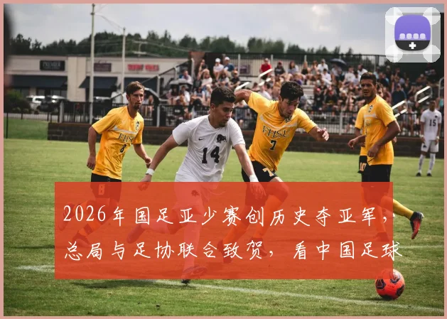 2026年国足亚少赛创历史夺亚军，总局与足协联合致贺，看中国足球青训未来新希望