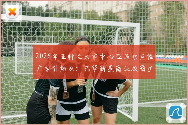 2026年亚特兰大市中心亚马尔巨幅广告引热议：巴萨新星商业版图扩张，国际影响力获市场认可