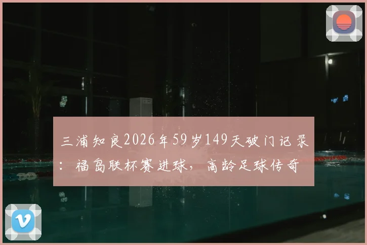 三浦知良2026年59岁149天破门记录：福岛联杯赛进球，高龄足球传奇如何续写？