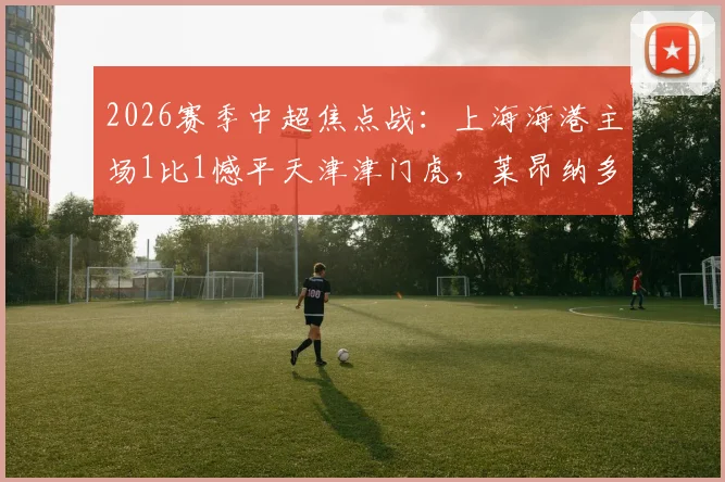 2026赛季中超焦点战：上海海港主场1比1憾平天津津门虎，莱昂纳多破门，吾米提江送点引争议