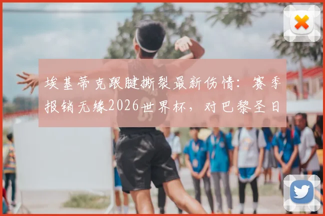 埃基蒂克跟腱撕裂最新伤情：赛季报销无缘2026世界杯，对巴黎圣日耳曼有何影响？