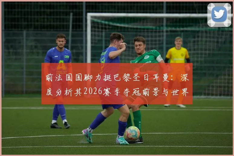 前法国国脚力挺巴黎圣日耳曼：深度分析其2026赛季夺冠前景与世界最佳球队之争