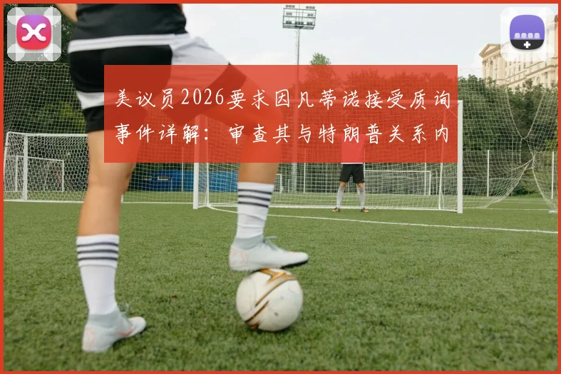 美议员2026要求因凡蒂诺接受质询事件详解:审查其与特朗普关系内幕与各方反应梳理