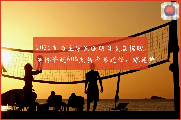 2026皇马主席竞选明日凌晨揭晓:老佛爷超60%支持率或连任,球迷热议最终结果