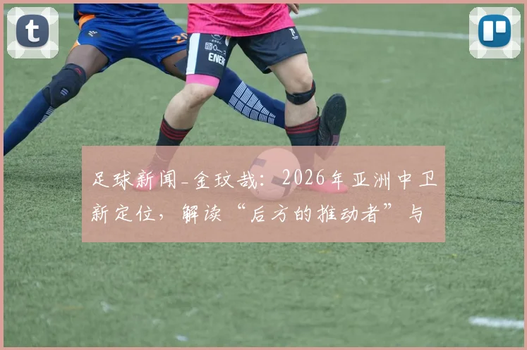 足球新闻_金玟哉：2026年亚洲中卫新定位，解读“后方的推动者”与球队责任认知