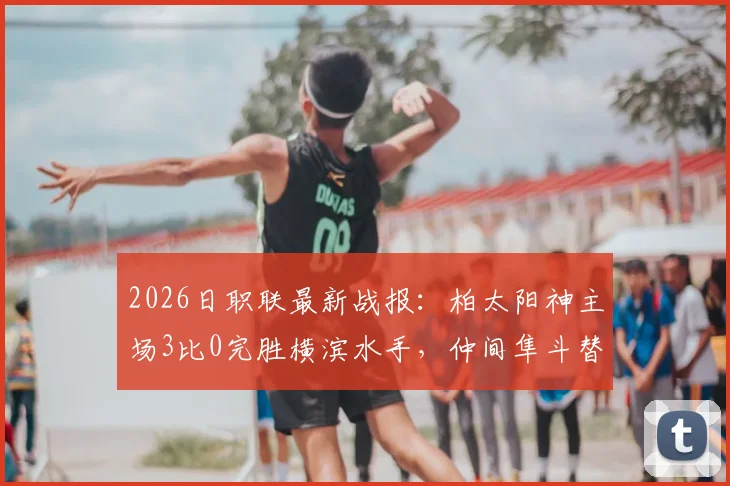 2026日职联最新战报：柏太阳神主场3比0完胜横滨水手，仲间隼斗替补锁定胜局，解析红牌如何改变比赛走向