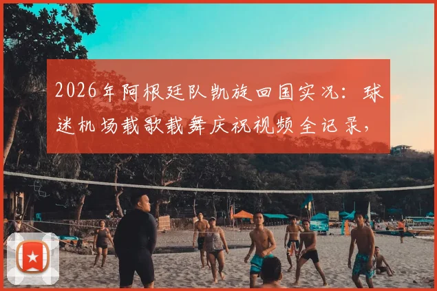 2026年阿根廷队凯旋回国实况:球迷机场载歌载舞庆祝视频全记录,揭秘狂热接机现场氛围