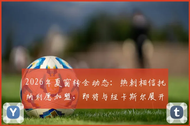 2026年夏窗转会动态：热刺相信托纳利愿加盟，即将与纽卡斯尔展开转会费谈判，罗马诺独家消息跟进