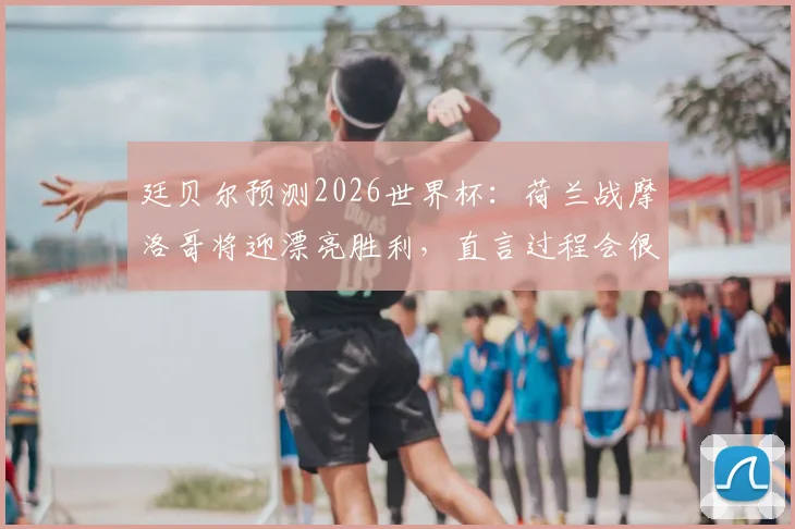 廷贝尔预测2026世界杯:荷兰战摩洛哥将迎漂亮胜利,直言过程会很精彩激烈